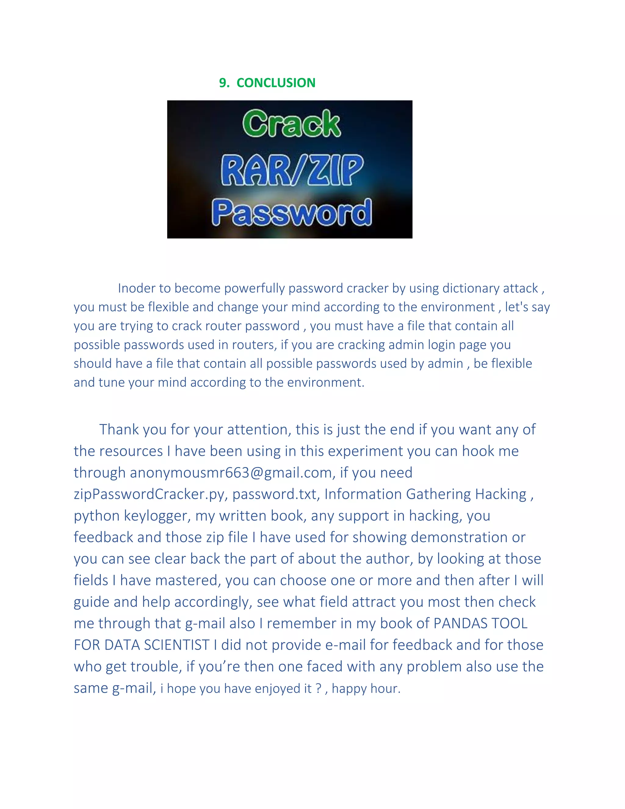9. CONCLUSION
Inoder to become powerfully password cracker by using dictionary attack ,
you must be flexible and change your mind according to the environment , let's say
you are trying to crack router password , you must have a file that contain all
possible passwords used in routers, if you are cracking admin login page you
should have a file that contain all possible passwords used by admin , be flexible
and tune your mind according to the environment.
Thank you for your attention, this is just the end if you want any of
the resources I have been using in this experiment you can hook me
through anonymousmr663@gmail.com, if you need
zipPasswordCracker.py, password.txt, Information Gathering Hacking ,
python keylogger, my written book, any support in hacking, you
feedback and those zip file I have used for showing demonstration or
you can see clear back the part of about the author, by looking at those
fields I have mastered, you can choose one or more and then after I will
guide and help accordingly, see what field attract you most then check
me through that g-mail also I remember in my book of PANDAS TOOL
FOR DATA SCIENTIST I did not provide e-mail for feedback and for those
who get trouble, if you’re then one faced with any problem also use the
same g-mail, i hope you have enjoyed it ? , happy hour.
 