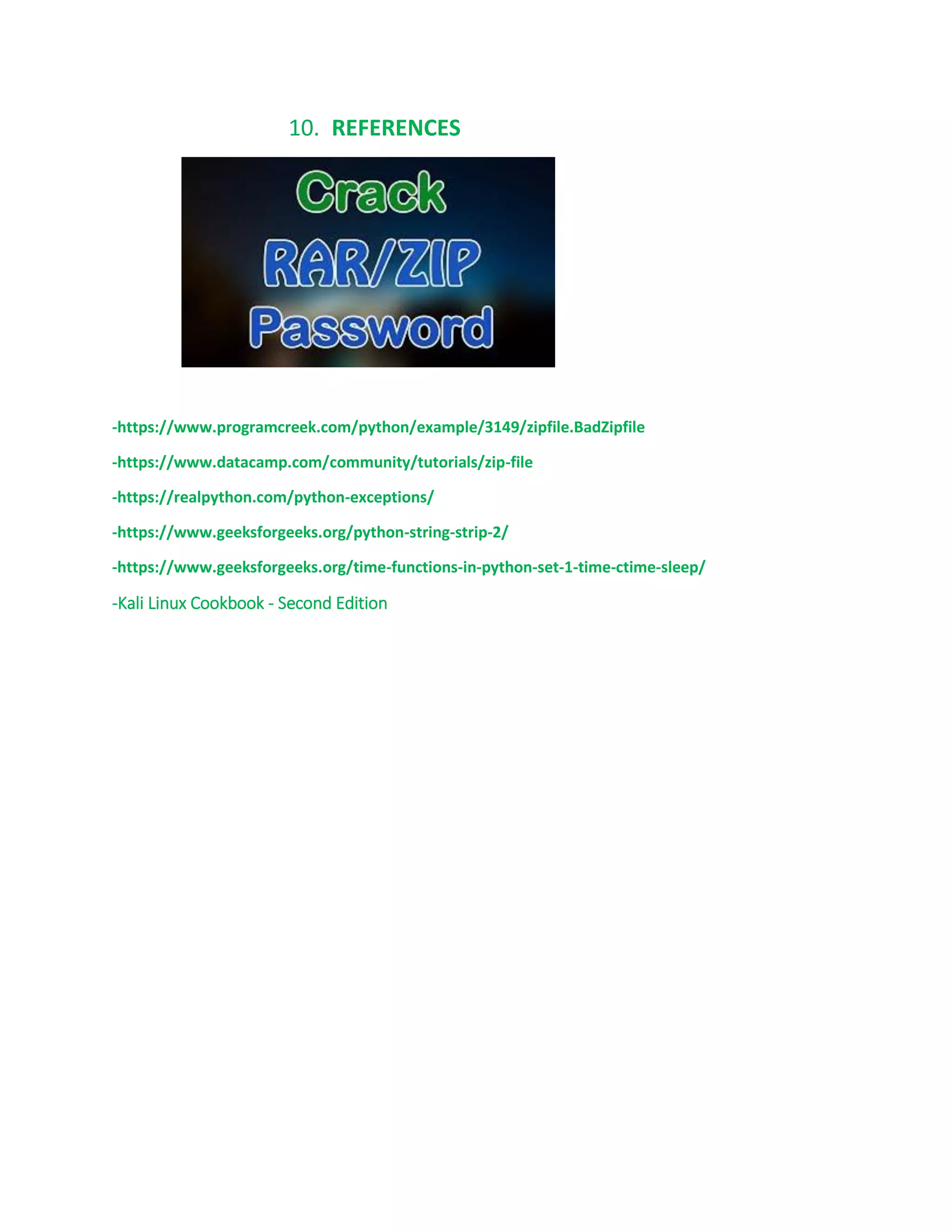 10. REFERENCES
-https://www.programcreek.com/python/example/3149/zipfile.BadZipfile
-https://www.datacamp.com/community/tutorials/zip-file
-https://realpython.com/python-exceptions/
-https://www.geeksforgeeks.org/python-string-strip-2/
-https://www.geeksforgeeks.org/time-functions-in-python-set-1-time-ctime-sleep/
-Kali Linux Cookbook - Second Edition
 