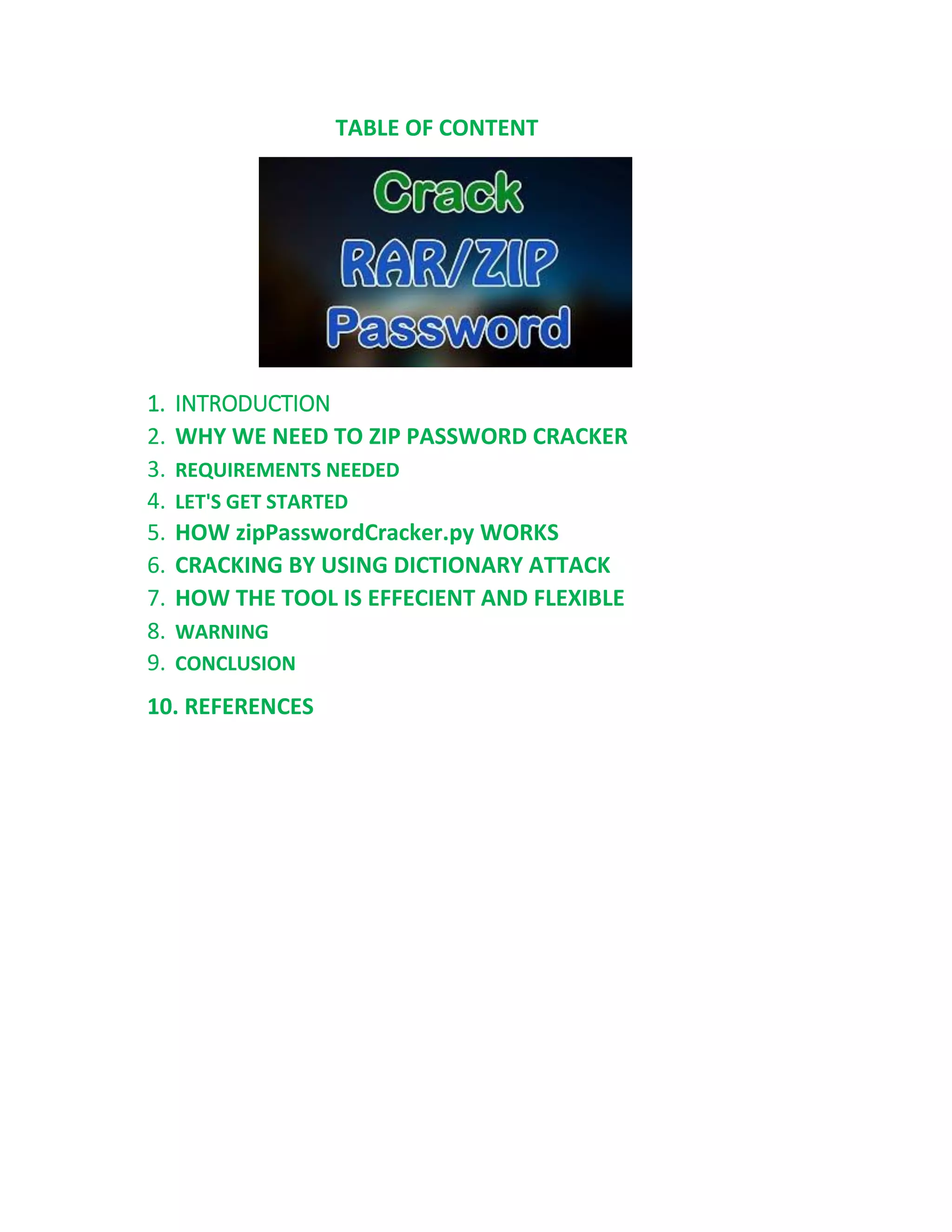 TABLE OF CONTENT
1. INTRODUCTION
2. WHY WE NEED TO ZIP PASSWORD CRACKER
3. REQUIREMENTS NEEDED
4. LET'S GET STARTED
5. HOW zipPasswordCracker.py WORKS
6. CRACKING BY USING DICTIONARY ATTACK
7. HOW THE TOOL IS EFFECIENT AND FLEXIBLE
8. WARNING
9. CONCLUSION
10. REFERENCES
 