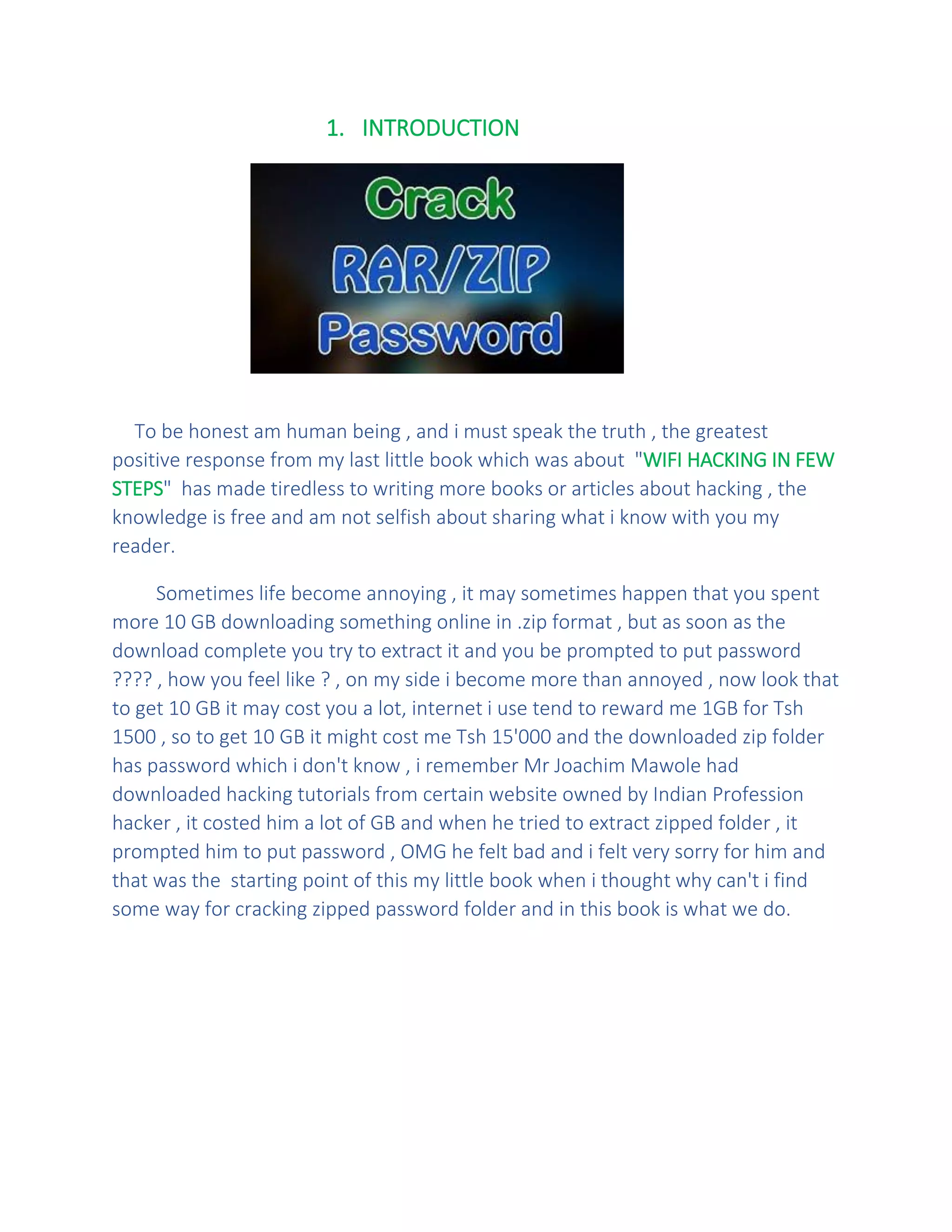 1. INTRODUCTION
To be honest am human being , and i must speak the truth , the greatest
positive response from my last little book which was about "WIFI HACKING IN FEW
STEPS" has made tiredless to writing more books or articles about hacking , the
knowledge is free and am not selfish about sharing what i know with you my
reader.
Sometimes life become annoying , it may sometimes happen that you spent
more 10 GB downloading something online in .zip format , but as soon as the
download complete you try to extract it and you be prompted to put password
???? , how you feel like ? , on my side i become more than annoyed , now look that
to get 10 GB it may cost you a lot, internet i use tend to reward me 1GB for Tsh
1500 , so to get 10 GB it might cost me Tsh 15'000 and the downloaded zip folder
has password which i don't know , i remember Mr Joachim Mawole had
downloaded hacking tutorials from certain website owned by Indian Profession
hacker , it costed him a lot of GB and when he tried to extract zipped folder , it
prompted him to put password , OMG he felt bad and i felt very sorry for him and
that was the starting point of this my little book when i thought why can't i find
some way for cracking zipped password folder and in this book is what we do.
 