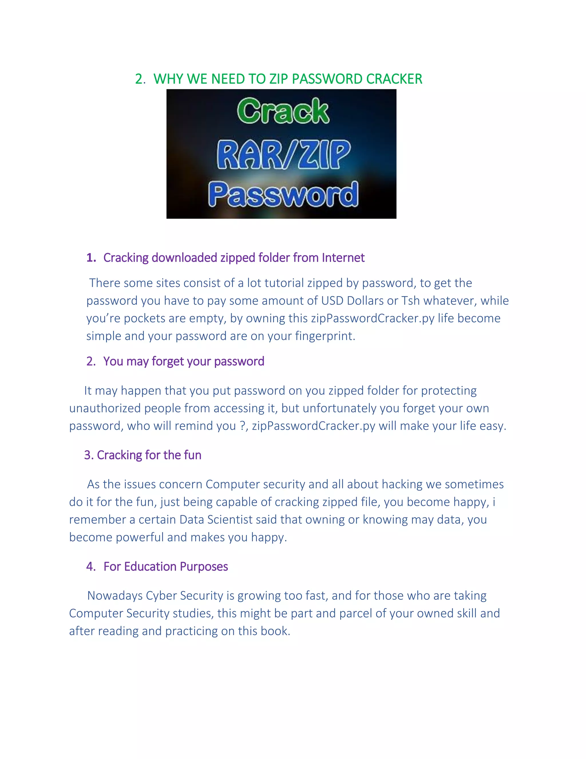 2. WHY WE NEED TO ZIP PASSWORD CRACKER
1. Cracking downloaded zipped folder from Internet
There some sites consist of a lot tutorial zipped by password, to get the
password you have to pay some amount of USD Dollars or Tsh whatever, while
you’re pockets are empty, by owning this zipPasswordCracker.py life become
simple and your password are on your fingerprint.
2. You may forget your password
It may happen that you put password on you zipped folder for protecting
unauthorized people from accessing it, but unfortunately you forget your own
password, who will remind you ?, zipPasswordCracker.py will make your life easy.
3. Cracking for the fun
As the issues concern Computer security and all about hacking we sometimes
do it for the fun, just being capable of cracking zipped file, you become happy, i
remember a certain Data Scientist said that owning or knowing may data, you
become powerful and makes you happy.
4. For Education Purposes
Nowadays Cyber Security is growing too fast, and for those who are taking
Computer Security studies, this might be part and parcel of your owned skill and
after reading and practicing on this book.
 