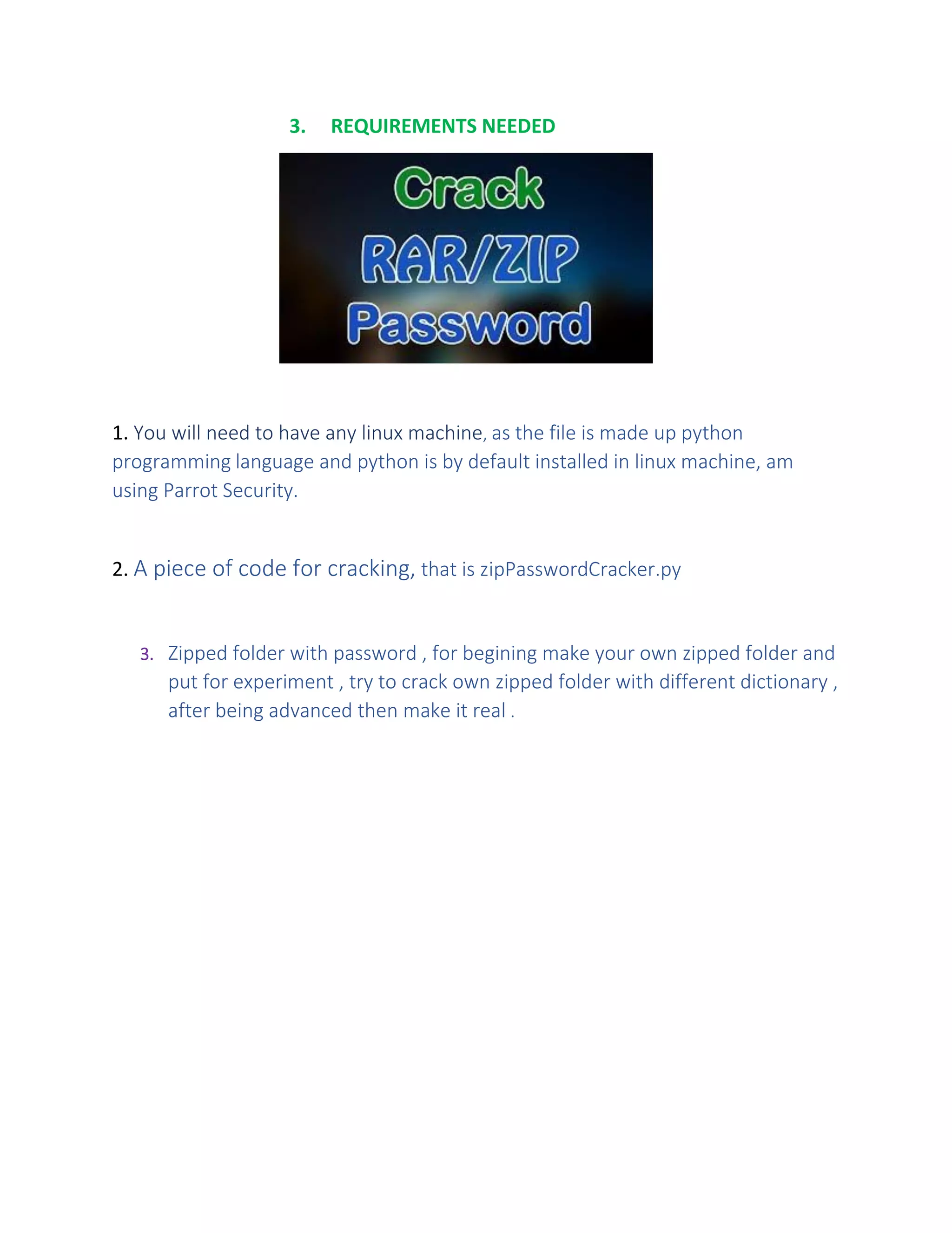 3. REQUIREMENTS NEEDED
1. You will need to have any linux machine, as the file is made up python
programming language and python is by default installed in linux machine, am
using Parrot Security.
2. A piece of code for cracking, that is zipPasswordCracker.py
3. Zipped folder with password , for begining make your own zipped folder and
put for experiment , try to crack own zipped folder with different dictionary ,
after being advanced then make it real .
 