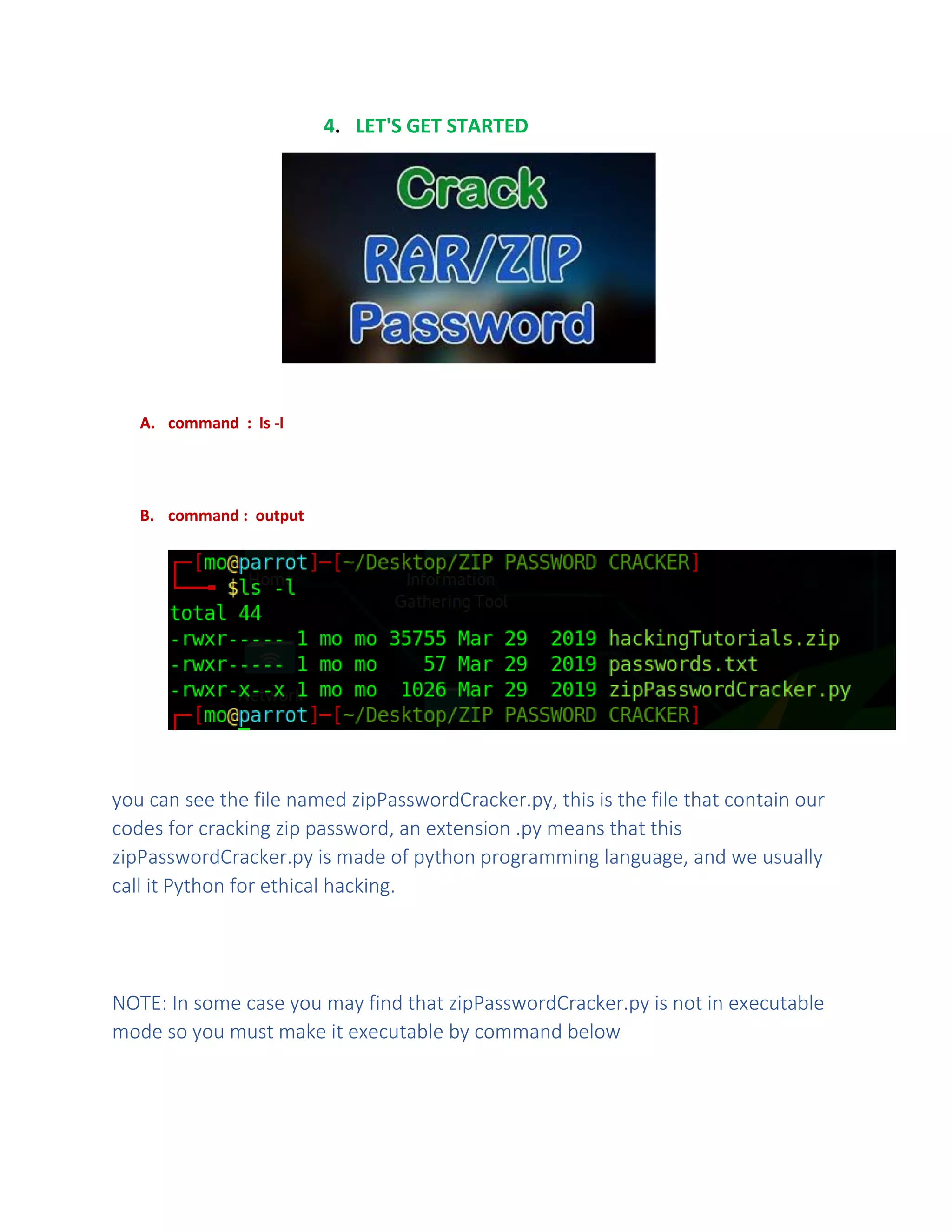 4. LET'S GET STARTED
A. command : ls -l
B. command : output
you can see the file named zipPasswordCracker.py, this is the file that contain our
codes for cracking zip password, an extension .py means that this
zipPasswordCracker.py is made of python programming language, and we usually
call it Python for ethical hacking.
NOTE: In some case you may find that zipPasswordCracker.py is not in executable
mode so you must make it executable by command below
 