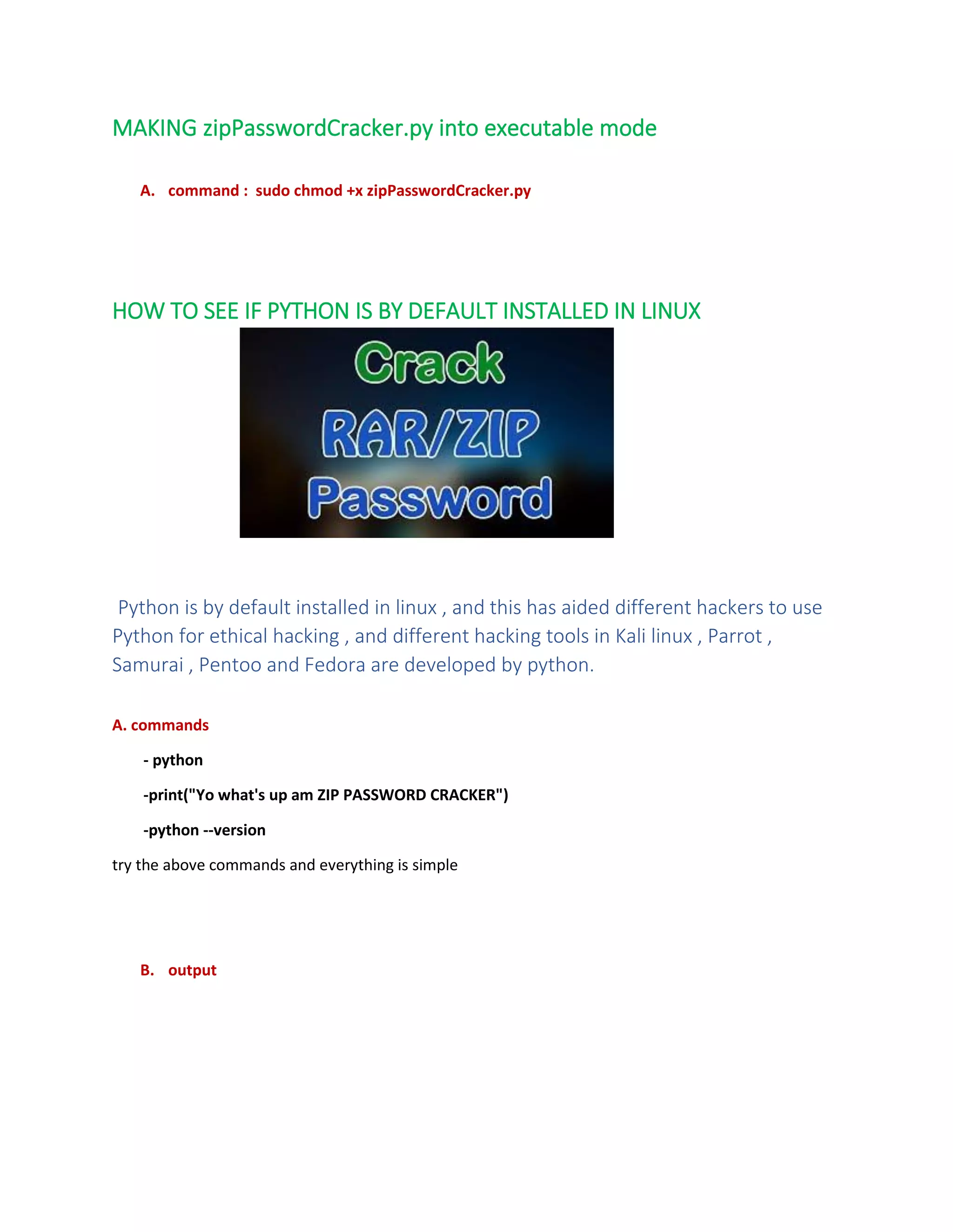 MAKING zipPasswordCracker.py into executable mode
A. command : sudo chmod +x zipPasswordCracker.py
HOW TO SEE IF PYTHON IS BY DEFAULT INSTALLED IN LINUX
Python is by default installed in linux , and this has aided different hackers to use
Python for ethical hacking , and different hacking tools in Kali linux , Parrot ,
Samurai , Pentoo and Fedora are developed by python.
A. commands
- python
-print("Yo what's up am ZIP PASSWORD CRACKER")
-python --version
try the above commands and everything is simple
B. output
 