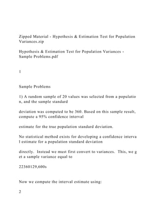 Zipped Material - Hypothesis & Estimation Test for Population
Variances.zip
Hypothesis & Estimation Test for Population Variances -
Sample Problems.pdf
1
Sample Problems
1) A random sample of 20 values was selected from a populatio
n, and the sample standard
deviation was computed to be 360. Based on this sample result,
compute a 95% confidence interval
estimate for the true population standard deviation.
No statistical method exists for developing a confidence interva
l estimate for a population standard deviation
directly. Instead we must first convert to variances. This, we g
et a sample variance equal to
22360129,600s
Now we compute the interval estimate using:
2
 
