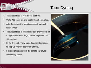 Tape Dyeing
• The zipper tape is rolled onto bobbins.
• Up to 700 yards on one bobbin has been rolled.
• After 5minutes, the tape is secured, cut, and
ready to dye
• The zipper tape is locked into our dye vessels for
a high temperature, high pressure cycle of I hour
45 minutes.
• In the Dye Lab, They use a Spectrophotometer
to help us prepare the color formula.
• If the color is approved, it’s sent to our drying
and ironing rollers
 
