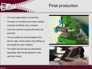 Final production
• The dyed tape heads to production.
• The tape is mounted to the chain making
machine and Brass wire is loaded.
• Once the machine is going the teeth are
punched .
• The two slides are joined together and
sent to “gap” where zipper may setting up
the length the order requires.
• The slider and pull tab are assembled
separately after being stamped or die-
cast from metal.
 