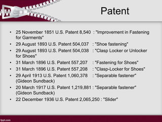 Patent
• 25 November 1851 U.S. Patent 8,540 : "Improvement in Fastening
for Garments"
• 29 August 1893 U.S. Patent 504,037 : "Shoe fastening"
• 29 August 1893 U.S. Patent 504,038 : "Clasp Locker or Unlocker
for Shoes"
• 31 March 1896 U.S. Patent 557,207 : "Fastening for Shoes"
• 31 March 1896 U.S. Patent 557,208 : "Clasp-Locker for Shoes"
• 29 April 1913 U.S. Patent 1,060,378 : "Separable fastener"
(Gideon Sundback)
• 20 March 1917 U.S. Patent 1,219,881 : "Separable fastener"
(Gideon Sundback)
• 22 December 1936 U.S. Patent 2,065,250 : "Slider"
 