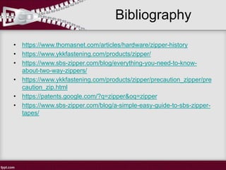Bibliography
• https://www.thomasnet.com/articles/hardware/zipper-history
• https://www.ykkfastening.com/products/zipper/
• https://www.sbs-zipper.com/blog/everything-you-need-to-know-
about-two-way-zippers/
• https://www.ykkfastening.com/products/zipper/precaution_zipper/pre
caution_zip.html
• https://patents.google.com/?q=zipper&oq=zipper
• https://www.sbs-zipper.com/blog/a-simple-easy-guide-to-sbs-zipper-
tapes/
 