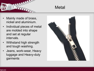 Metal
• Mainly made of brass,
nickel and aluminium.
• Individual pieces of metal
are molded into shape
and set at regular
intervals.
• Withstand high strength
and tough washing.
• Jeans, work-wear, Heavy
luggage and Heavy-duty
garments
 