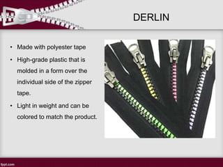 DERLIN
• Made with polyester tape
• High-grade plastic that is
molded in a form over the
individual side of the zipper
tape.
• Light in weight and can be
colored to match the product.
 