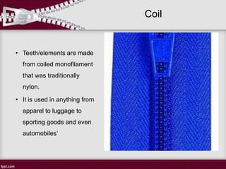 Coil
• Teeth/elements are made
from coiled monofilament
that was traditionally
nylon.
• It is used in anything from
apparel to luggage to
sporting goods and even
automobiles’
 