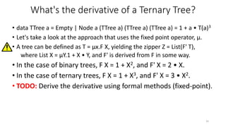 What's the derivative of a Ternary Tree?
• data TTree a = Empty | Node a (TTree a) (TTree a) (TTree a) = 1 + a • T(a)3
• L...