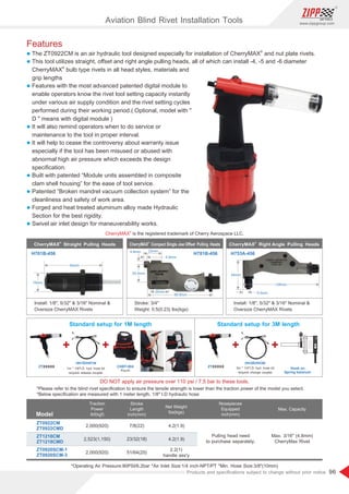 96
www.zippgroup.com
Products and speciﬁcations subject to change without prior notice
Features
l
®
The ZT0922CM is an air hydraulic tool designed especially for installation of CherryMAX and nut plate rivets.
l This tool utilizes straight, oﬀset and right angle pulling heads, all of which can install -4, -5 and -6 diameter
®
CherryMAX bulb type rivets in all head styles, materials and
grip lengths
l Features with the most advanced patented digital module to
enable operators know the rivet tool setting capacity instantly
under various air supply condition and the rivet setting cycles
performed during their working period.( Optional, model with 
D  means with digital module )
l It will also remind operators when to do service or
maintenance to the tool in proper interval.
l It will help to cease the controversy about warranty issue
especially if the tool has been misused or abused with
abnormal high air pressure which exceeds the design
speciﬁcation.
l Built with patented “Module units assembled in composite
clam shell housing” for the ease of tool service.
l Patented “Broken mandrel vacuum collection system” for the
cleanliness and safety of work area.
l Forged and heat treated aluminum alloy made Hydraulic
Section for the best rigidity.
l Swivel air inlet design for maneuverability works.
*Operating Air Pressure:90PSI/6.2bar *Air Inlet Size:1/4 inch-NPT/PT *Min. Hose Size:3/8(10mm)
Model
Traction
Power
Ibf(kgf)
Stroke
Length
inch(mm)
Net Weight
Ibs(kgs)
Nosepieces
Equipped
inch(mm)
ZT0922CM
ZT0922CMD
2,000(920) 7/8(22) 4.2(1.9)
Pulling head need
to purchase separately.
Max. Capacity
Max. 3/16 (4.8mm)
CherryMax Rivet
Aviation Blind Rivet Installation Tools
ZT1218CM
ZT1218CMD
2,523(1,150) 23/32(18) 4.2(1.9)
ZT0920SCM-1
ZT0920SCM-3
2,000(920) 51/64(20)
2.2(1)
handle ass'y
®
CherryMAX Compact Single Jaw Offset Pulling Heads
®
CherryMAX Straight Pulling Heads
®
CherryMAX Right Angle Pulling Heads
H781B-456H701B-456 H753A-456
Stroke: 3/4
Weight: 0.5(0.23) lbs(kgs)
Install: 1/8, 5/32  3/16 Nominal 
Oversize CherryMAX Rivets
Install: 1/8, 5/32  3/16 Nominal 
Oversize CherryMAX Rivets
54mm
19mm
9.5mm
54mm
138mm
22mm
4.8mm
4.8mm
20mm
88.9mm
25.4mm
®
CherryMAX is the registered trademark of Cherry Aerospace LLC.
DO NOT apply air pressure over 110 psi / 7.5 bar to these tools.
*Please refer to the blind rivet speciﬁcation to ensure the tensile strength is lower than the traction power of the model you select.
*Below speciﬁcation are measured with 1 meter length, 1/8 I.D hydraulic hose
Standard setup for 1M length
1m * 1/8I.D. hyd. hose kit
w/quick release coupler
Standard setup for 3M length
3m * 1/4I.D. hyd. hose kit
w/quick change coupler
CHBT-004
HH1R/HH1N HH3R/HH3N
ZTXXXXX ZTXXXXX
Pouch
Hook on
Spring balancer
 