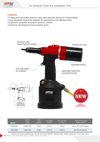 101
www.zippgroup.com
Products and speciﬁcations subject to change without prior notice
Features
l Forged and heat treated aluminum alloy made Hydraulic Section for the best rigidity.
l Easy adjustable Head  Nut designed for obtaining the most eﬀective stroke.
l Ergonomic composite housing for operator’s comfort.
l Swivel air inlet design for maneuverability works.
Powerful air motor
One step trigger
for simplicity Lightweight ergonomic
composite housing
Aluminum alloy
forged hydraulic section
Adjustable Stroke
Model
Traction
Power
Ibf(kgf)
Stroke
Length
inch(mm)
Net Weight
Ibs(kgs)
Rivet Nut / Rivet Stud
Setting Capacity
ZRN2308E
ZRN2308M
5/16(8)
5/16(8)
5.28(2.4)
5.28(2.4) M4~M10Allmaterials
#8-32~3/8-16 All materials5,000(2,300)
5,000(2,300)
*Operating Air Pressure:90PSI/6.2bar *Air Inlet Size:1/4 inch-NPT/PT*Working stroke: Variable adjustment:1~8 mm (Max. 8mm)
Min. Hose Size
inch(mm)
3/8(9.5)
3/8(9.5)
270
65
27
35
62
98
290
128
105
Air Hydraulic Rivet Nut Installation Tool
 