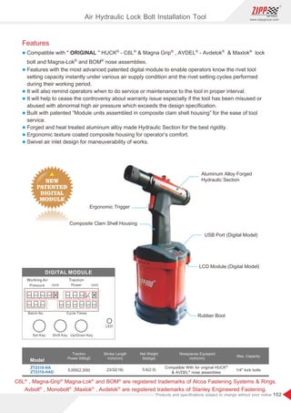 102
www.zippgroup.com
Products and speciﬁcations subject to change without prior notice
C6L , Magna-Grip Magna-Lok and BOM are registered trademarks of Alcoa Fastening Systems  Rings.® ® ® ®
Avbolt , Monobolt ,Maxlok , Avdelok are registered trademarks of Stanley Engineered Fastening.® ® ® ®
Features
l ® ® ® ® ® ®
Compatible with  ORIGINAL  HUCK - C6L  Magna Grip , AVDEL - Avdelok  Maxlok lock
® ®
bolt and Magna-Lok and BOM nose assemblies.
l Features with the most advanced patented digital module to enable operators know the rivet tool
setting capacity instantly under various air supply condition and the rivet setting cycles performed
during their working period.
l It will also remind operators when to do service or maintenance to the tool in proper interval.
l It will help to cease the controversy about warranty issue especially if the tool has been misused or
abused with abnormal high air pressure which exceeds the design speciﬁcation.
l Built with patented “Module units assembled in composite clam shell housing” for the ease of tool
service.
l Forged and heat treated aluminum alloy made Hydraulic Section for the best rigidity.
l Ergonomic texture coated composite housing for operator’s comfort.
l Swivel air inlet design for maneuverability of works.
Rubber Boot
LCD Module (Digital Model)
Composite Clam Shell Housing
Ergonomic Trigger
USB Port (Digital Model)
Aluminum Alloy Forged
Hydraulic Section
ZT2318-HA
ZT2318-HAD
1/4 lock bolts23/32(18) 5.6(2.5)5,000(2,300)
Model
Traction
Power Ibf(kgf)
Stroke Length
inch(mm)
Net Weight
Ibs(kgs)
Nosepieces Equipped
inch(mm)
Max. Capacity
®
Compatible With for original HUCK
®
 AVDEL nose assemblies
Air Hydraulic Lock Bolt Installation Tool
 