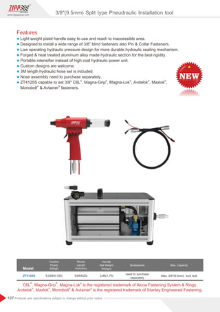 107
www.zippgroup.com
Products and speciﬁcations subject to change without prior notice
Features
l Light weight pistol handle easy to use and reach to inaccessible area.
l Designed to install a wide range of 3/8” blind fasteners also Pin  Collar Fasteners.
l Low operating hydraulic pressure design for more durable hydraulic sealing mechanism.
l Forged  heat treated aluminum alloy made hydraulic section for the best rigidity.
l Portable intensiﬁer instead of high cost hydraulic power unit.
l Custom designs are welcome.
l 3M length hydraulic hose set is included.
l Nose assembly need to purchase separately.
l
® ® ® ® ®
ZT4125S capable to set 3/8 C6L , Magna-Grip , Magna-Lok , Avdelok , Maxlok ,
® ®
Monobolt  Avtainer fasteners.
Model
Traction
Power
Ibf(kgf)
Stroke
Length
inch(mm)
Handle
Net Weight
Ibs(kgs)
Nosepieces
ZT4125S 9,039(4,100) 63/64(25) 3.86(1.75)
need to purchase
separately
Max. Capacity
Max. 3/8(9.5mm) lock bolt
® ® ®
C6L , Magna-Grip , Magna-Lok is the registered trademark of Alcoa Fastening System  Rings.
® ® ® ®
Avdelok , Maxlok , Monobolt  Avtainer is the registered trademark of Stanley Engineered Fastening.
3/8(9.5mm) Split type Pneudraulic Installation tool
 