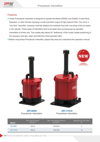 125
www.zippgroup.com
Products and speciﬁcations subject to change without prior notice
Features
l These Pneudraulic Intensiﬁer is designed to operate the Model Z3000C and Z3500C C-yoke Rivet
Squeezer, or other devices requiring a small volumetric output of high pressure ﬂuid. The unit is a
“one shot” intensiﬁer, meaning it will fully displace the hydraulic ﬂuid with one stroke of the air piston
in the cylinder. These types of intensiﬁers tend to be faster than pumping type air operated
intensiﬁers of similar size. The models also allows for “feathering” of the riveter (subtle positioning of
the squeezer rivet set), when controlled by a foot operated valve.
l Before using these Pneudraulic Intensiﬁer, please fully read and understand this operation manual.
90 6 3( . )
( . )90 6 3
4978(350)
4267(300)
9
16
Model
Max. Inlet Air Pressure
psi(kg/cm²)
Max. Output Hydraulic Pressure
psi (Kg/cm²)
Delivered Hyd. Fluid Volume
CC
ZPI-9009
ZPI-11016
Pneudraulic Intensiﬁers
ZPI-9009 ZPI-11016
Pneudraulic Intensiﬁers Pneudraulic Intensiﬁers
 