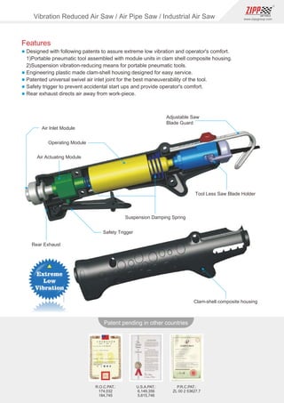 138
www.zippgroup.com
Products and speciﬁcations subject to change without prior notice
Patent pending in other countries
U.S.A.PAT.:
6,149,356
5,615,746
R.O.C.PAT.:
174,032
184,745
P.R.C.PAT.:
ZL 00 2 53627.7
Air Inlet Module
Operating Module
Adjustable Saw
Blade Guard
Air Actuating Module
Tool Less Saw Blade Holder
Rear Exhaust
Safety Trigger
Suspension Damping Spring
Clam-shell composite housing
Vibration Reduced Air Saw / Air Pipe Saw / Industrial Air Saw
Features
l Designed with following patents to assure extreme low vibration and operator's comfort.
1)Portable pneumatic tool assembled with module units in clam shell composite housing.
2)Suspension vibration-reducing means for portable pneumatic tools.
l Engineering plastic made clam-shell housing designed for easy service.
l Patented universal swivel air inlet joint for the best maneuverability of the tool.
l Safety trigger to prevent accidental start ups and provide operator's comfort.
l Rear exhaust directs air away from work-piece.
 