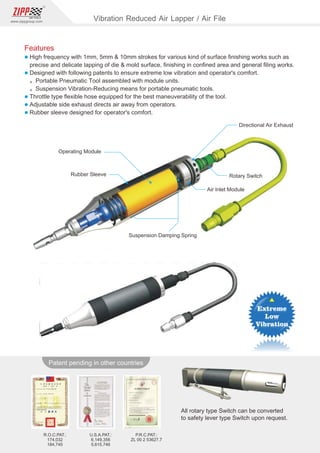 143
www.zippgroup.com
Products and speciﬁcations subject to change without prior noticeU.S.A.PAT.:
6,149,356
5,615,746
R.O.C.PAT.:
174,032
184,745
P.R.C.PAT.:
ZL 00 2 53627.7
All rotary type Switch can be converted
to safety lever type Switch upon request.
Patent pending in other countries
Rubber Sleeve
Operating Module
Directional Air Exhaust
Rotary Switch
Air Inlet Module
Suspension Damping Spring
Vibration Reduced Air Lapper / Air File
Features
l High frequency with 1mm, 5mm  10mm strokes for various kind of surface ﬁnishing works such as
precise and delicate lapping of die  mold surface, ﬁnishing in conﬁned area and general ﬁling works.
l Designed with following patents to ensure extreme low vibration and operator's comfort.
。Portable Pneumatic Tool assembled with module units.
。Suspension Vibration-Reducing means for portable pneumatic tools.
l Throttle type ﬂexible hose equipped for the best maneuverability of the tool.
l Adjustable side exhaust directs air away from operators.
l Rubber sleeve designed for operator's comfort.
 