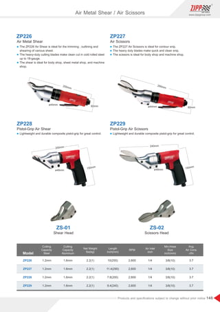 146
www.zippgroup.com
Products and speciﬁcations subject to change without prior notice
ZP226 ZP227
Air Metal Shear
ZS-01
Shear Head
Air Scissors
ZS-02
Scissors Head
l The ZP226 Air Shear is ideal for the trimming , outlining and
shearing of various sheet.
l The heavy-duty cutting blades make clean cut in cold rolled steel
up to 18-gauge.
l The shear is ideal for body shop, sheet metal shop, and machine
shop.
ZP228
Pistol-Grip Air Shear
l Lightweight and durable composite pistol-grip for great control.
l The ZP227 Air Scissors is ideal for contour snip.
l The heavy duty blades make quick and clean snip.
l The scissors is ideal for body shop and machine shop.
ZP229
Pistol-Grip Air Scissors
l Lightweight and durable composite pistol-grip for great control.
Model
Cutting
Capacity
Steel
Cutting
Capacity
Aluminum
Air Inlet
inch
Min.Hose
Size
inch(mm)
Net Weight
Ibs(kg)
RPM
ZP226 2.2(1)
2.2(1)
2.2(1)
2.2(1)
3/8(10)
3/8(10)
3/8(10)
3/8(10)
1/4
1/4
1/4
1/4
3.7
3.7
3.7
3.7
2,600
2,600
2,600
2,600
1.2mm
1.2mm
1.2mm
1.2mm
1.6mm
1.6mm
1.6mm
1.6mm
Avg.
Air Cons.
cfm
ZP227
ZP228
ZP229
Length
inch(mm)
10(255)
11.4(290)
7.8(200)
9.4(240)
60mm
290mm
ø44mm
200mm
ø48mm
150mm
60mm
255mm
ø44mm
240mm
ø48mm 150mm
Air Metal Shear / Air Scissors
 