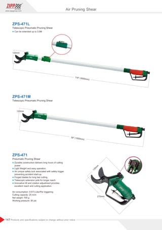 147
www.zippgroup.com
Products and speciﬁcations subject to change without prior notice
130m
m
270mm
l Can be extended up to 3.0M
l Durable construction delivers long hours of cutting
power.
l Light Weight and easy operation.
l An unique safety lock associated with safety trigger
preventing accident start-up.
l Forged blades for long last cutting.
l Telescopic extension pole for longer reach.
l Innovative tilt and rotation adjustment provides
excellent reach and cutting application.
Air consumption: 0.073 Liter/Per triggering
Cutting capacity: 25 m/m
Net weight: 700 g
Working pressure: 90 psi
ZPS-471L
ZPS-471
Telescopic Pneumatic Pruning Shear
Pneumatic Pruning Shear
ZPS-471M
Telescopic Pneumatic Pruning Shear
39'' (1000mm)
120mm
118'' (3000mm)
120mm
Air Pruning Shear
 