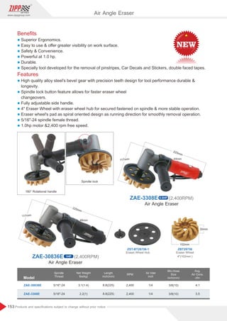 153
www.zippgroup.com
Products and speciﬁcations subject to change without prior notice
ZAE-30836E 1HP (2,400RPM)
Air Angle Eraser
ZAE-3308E 0.5HP (2,400RPM)
Beneﬁts
l Superior Ergonomics.
l Easy to use  oﬀer greater visibility on work surface.
l Safety  Convenience.
l Powerful at 1.0 hp.
l Durable.
l Specially tool developed for the removal of pinstripes, Car Decals and Stickers, double faced tapes.
Features
l High quality alloy steel's bevel gear with precision teeth design for tool performance durable 
longevity.
l Spindle lock button feature allows for faster eraser wheel
changeovers.
l Fully adjustable side handle.
l 4 Eraser Wheel with eraser wheel hub for secured fastened on spindle  more stable operation.
l Eraser wheel's pad as spiral oriented design as running direction for smoothly removal operation.
l 5/16-24 spindle female thread.
l 1.0hp motor 2,400 rpm free speed.
Model
Spindle
Thread
Air Inlet
inch
Length
inch(mm)
Min.Hose
Size
inch(mm)
Net Weight
Ibs(kg)
RPM
ZAE-30836E
ZAE-3308E
3.1(1.4)
2.2(1)
8.8(225)
8.8(225)
3/8(10)
3/8(10)
1/4
1/4
4.1
3.5
2,400
2,400
5/16-24
5/16-24
Avg.
Air Cons.
cfm
Air Angle Eraser
180° Rotational handle
Spindle lock
Air Angle Eraser
ZBT29756ZST-BT29756-1
Eraser Wheel
4(102mm )
Eraser Wheel Hub
 