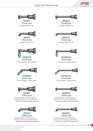 156
www.zippgroup.com
Products and speciﬁcations subject to change without prior notice
ZD45C ZD45CL
Collect type Collect type
l Collect Capacity: inch(mm)(2.4~5.9)
l 2.4, 2.5, 3.1, 3.2, 4.5, 4.6, 5.8  5.9 mm
collect will be supply with each attachment
l Collect Capacity: inch(mm)(2.4~5.9)
l 2.4, 2.5, 3.1, 3.2, 4.5, 4.6, 5.8  5.9 mm
collect will be supply with each attachment
ZD90C ZD90CL
Collect type Collect type
l Collect Capacity: inch(mm)(2.4~5.9)
l 2.4, 2.5, 3.1, 3.2, 4.5, 4.6, 5.8  5.9 mm
collect will be supply with each attachment
l Collect Capacity: inch(mm)(2.4~5.9)
l 2.4, 2.5, 3.1, 3.2, 4.5, 4.6, 5.8  5.9 mm
collect will be supply with each attachment
ZD45CH ZD45CHL
Chuck type Chuck type
l Chuck Capacity: 1/8(3) inch(mm)l Chuck Capacity: 1/8(3) inch(mm)
ZD90CH ZD90CHL
Chuck type Chuck type
l Chuck Capacity: 1/8(3) inch(mm)l Chuck Capacity: 1/8(3) inch(mm)
ZD45T ZD45TL
Thread type Thread type
l Spindle Thread: 1/4-28l Spindle Thread: 1/4-28
ZD90T ZD90TL
Thread type Thread type
l Spindle Thread: 1/4-28l Spindle Thread: 1/4-28
Angle Drill Attachments
 