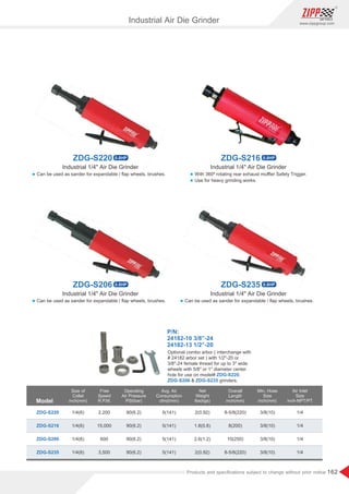 162
www.zippgroup.com
Products and speciﬁcations subject to change without prior notice
Model
Size of
Collet
inch(mm)
Overall
Length
inch(mm)
Min. Hose
Size
inch(mm)
Free
Speed
R.P.M.
Air Inlet
Size
inch-NPT/PT
Operating
Air Pressure
PSI(bar)
Avg. Air
Consumption
cfm(l/min)
Net
Weight
lbs(kgs)
ZDG-S220
ZDG-S216
ZDG-S206
ZDG-S235
1/4(6)
1/4(6)
1/4(6)
1/4(6)
90(6.2)
90(6.2)
90(6.2)
90(6.2)
2,200
15,000
600
3,500
5(141)
5(141)
5(141)
5(141)
2(0.92)
1.8(0.8)
2.6(1.2)
2(0.92)
8-5/8(220)
8(200)
10(250)
8-5/8(220)
3/8(10)
3/8(10)
3/8(10)
3/8(10)
1/4
1/4
1/4
1/4
Industrial 1/4 Air Die GrinderIndustrial 1/4 Air Die Grinder
Industrial 1/4 Air Die Grinder Industrial 1/4 Air Die Grinder
Industrial Air Die Grinder
P/N:
24182-10 3/8”-24
24182-13 1/2”-20
Optional combo arbor ( interchange with
# 24182 arbor set ) with 1/2-20 or
3/8-24 female thread for up to 3 wide
wheels with 5/8 or 1 diameter center
hole for use on model# ,ZDG-S220
 grinders.ZDG-S206 ZDG-S235
l Can be used as sander for expandable / ﬂap wheels, brushes.
l Can be used as sander for expandable / ﬂap wheels, brushes. l Can be used as sander for expandable / ﬂap wheels, brushes.
l With 360º rotating rear exhaust muﬄer Safety Trigger.
l Use for heavy grinding works.
ZDG-S216 0.8HPZDG-S220 0.8HP
ZDG-S235 0.8HPZDG-S206 0.8HP
 