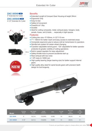168
www.zippgroup.com
Products and speciﬁcations subject to change without prior notice
Beneﬁts
l Extended Length  Compact Gear Housing at height 39mm
l Ergonomic Grip
l Easy to Use
l Safety  Convenient
l Powerful at 1.0hp
l Durable
l Ideal for cutting composite, metal, exhaust pipes, hangers, body
panels, hoses, and U-bolts, ... especially in tight spaces
Features
l Cutting disc size: 4/100mm, 4-1/2''/115 mm
l 7 = 180mm for better reach and easy access to restricted areas
l Composite ergonomic grip to reduce cold air transmission to operators
l Spindle lock system for easier wheel changing
l 9 position adjustable swivel guard - 120° adjustable for better operator
protection  greater visibility of cutting operations
l Built-in speed regulator for easy adjustment
l Safety throttle lever to prevent accidental start up
l Rear exhaust with low noise
l 1 HP motor  14000 rpm
l High quality bearing (larger bearing size) for better support internal
gears
l High quality alloy steel for spiral bevels gears with precision teeth
design for tool longevity
ZAC-30540
ZAC-305640
4 Extended Air Cutter
4-1/2 Extended Air Cutter
Model
Grinding
Wheel
Air Inlet
inch
Min.Hose
Size
inch(mm)
Net Weight
Ibs(kg)
RPM
ZAC-30540 3.2(1.4)
3.2(1.4)
3/8(10)
3/8(10)
1/4
1/4
4.1
4.1
14,000
14,000
4
4-1/2
Avg.
Air Cons.
cfm
ZAC-305640
Length
inch(mm)
13.6(345)
13.6(345)
1HP
1HP
ø48mm
345mm
39mm
Open
45°45°
Extended Air Cutter
 