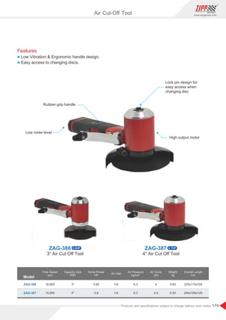 170
www.zippgroup.com
Products and speciﬁcations subject to change without prior notice
Model
ZAG-386
ZAG-387
18,000
14,000
3
4
0.82
0.8
1/4
1/4
6.3
6.3
4
4.5
0.83
0.93
225x115x105
240x105x125
Free Speed
rpm
Capacity Size
PAD
Horse Power
HP
Air Inlet
Air Cons.
cfm
Weight
kg
Overall Length
mm
Air Pressure
2
kg/cm
Rubber grip handle
Lock pin design for
easy access when
changing disc
Low noise level
High output motor
Air Cut-Oﬀ Tool
Features
l Low Vibration  Ergonomic handle design.
l Easy access to changing discs.
ZAG-386 0.5HP ZAG-387 0.7HP
3 Air Cut Oﬀ Tool 4 Air Cut Oﬀ Tool
 