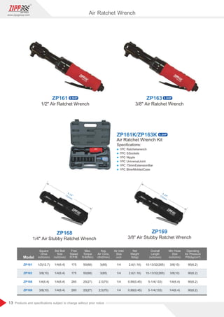 13
www.zippgroup.com
Products and speciﬁcations subject to change without prior notice
5.24133mm
5.24133mm
Air Ratchet Wrench
Model
ZP161
ZP163
ZP168
ZP169
1/2(12.7)
3/8(10)
1/4(6.4)
3/8(10)
3/8(10)
3/8(10)
1/4(6.4)
1/4(6.4)
1/4
1/4
1/4
1/4
10-13/32(265)
10-13/32(265)
5-1/4(133)
5-1/4(133)
175
175
260
260
1/4(6.4)
1/4(6.4)
1/4(6.4)
1/4(6.4)
3(85)
3(85)
2.5(70)
2.5(70)
2.6(1.18)
2.6(1.18)
0.99(0.45)
0.99(0.45)
90(6.2)
90(6.2)
90(6.2)
90(6.2)
50(68)
50(68)
20(27)
20(27)
Square
Drive
inch(mm)
Free
Speed
R.P.M.
Overall
Length
inch(mm)
Air Inlet
Size
inch
Avg.
Air Cons.
cfm(l/min)
Min Hose
Size
inch(mm)
Net
Weight
Ib(kg)
Std Bolt
Size
inch(mm)
Operating
Air Pressure
PSI(kg/cm²)
Max.
Torque
ft-lb(Nm)
1/4 Air Stubby Ratchet Wrench 3/8 Air Stubby Ratchet Wrench
ZP168 ZP169
1/2 Air Ratchet Wrench 3/8 Air Ratchet Wrench
ZP161K/ZP163K
Air Ratchet Wrench Kit
Speciﬁcations:
l 1PC Ratchetwrench
l 7PC SSockets
l 1PC Nipple
l 1PC UniversalJoint
l 1PC 75mmExtensionBar
l 1PC BlowMoldedCase
ZP161 0.5HP
0.5HP
ZP163 0.5HP
 