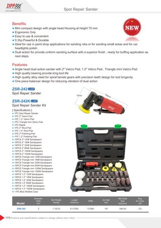 175
www.zippgroup.com
Products and speciﬁcations subject to change without prior notice
Beneﬁts
l Mini compact design with angle head Housing at height 75 mm
l Ergonomic Grip
l Easy to use  convenient
l 0.3hp Powerful  Durable
l Ideal for use in paint shop applications for sanding nibs or for sanding small areas and for car
headlights polish.
l Dual action for provide uniform sanding surface with a superior ﬁnish , ready for buﬃng application as
next steps.
Features
l Angle head dual action sander with 2 Velcro Pad, 1.2 Velcro Pad , Triangle mini Velcro Pad
l High quality bearing provide long tool life
l High quality alloy steel for spiral bevels gears with precision teeth design for tool longevity
l One piece balancer design for reducing vibration of dual action
Spot Repair SanderSpot Repair Sander
Spot Repair Sander Kit
ZSR-242
ZSR-242K
[ Speciﬁcations ]
l 1PC Spot Repair Sander
l 1PC 2 Velcro Pad
l 1PC 1.2 Velcro Pad
l 1PC Triangle mini Velcro Pad
l 1PC Nipple
l 1PC 2 Wool Pad
l 1PC 1.2 Wool Pad
l 1PC 2 Polishing Pad
l 1PC 1.2 Polishing Pad
l 10PCS 2 120# Sandpapers
l 10PCS 2 180# Sandpapers
l 10PCS 2 320# Sandpapers
l 10PCS 2 600# Sandpapers
l 10PCS 2 1000# Sandpapers
l 10PCS 2 1500# Sandpapers
l 10PCS Triangle mini 120# Sandpapers
l 10PCS Triangle mini 180# Sandpapers
l 10PCS Triangle mini 320# Sandpapers
l 10PCS Triangle mini 600# Sandpapers
l 10PCS Triangle mini 1000# Sandpapers
l 10PCS Triangle mini 1500# Sandpapers
l 10PCS 1.2 120# Sandpapers
l 10PCS 1.2 180# Sandpapers
l 10PCS 1.2 320# Sandpapers
l 10PCS 1.2 600# Sandpapers
l 10PCS 1.2 1000# Sandpapers
l 10PCS 1.2 1500# Sandpapers
l 1 PC Blow Molded Case
Model
Diameter
Orbit
mm
Air Inlet
inch
Length
inch(mm)
Min.Hose
Size
inch(mm)
Net Weight
Ibs(kg)
RPM
ZSR-242 1.1(0.5) 6.1(155) 3/8(10)1/4 2.613,0002
Avg.
Air Cons.
cfm
Spot Repair Sander
0.3HP
0.3HP
 