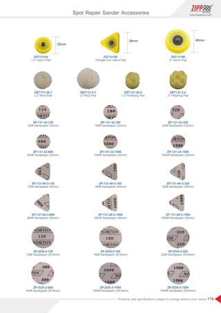 176
www.zippgroup.com
Products and speciﬁcations subject to change without prior notice
ZBT131-30-1
ZP-131-32-120
ZP-ZOS-2-120
ZP-131-40-3-120
ZP-131-32-600
ZP-ZOS-2-600
ZP-131-40-3-600
ZP-131-32-180
ZP-ZOS-2-180
ZP-131-40-3-180
ZP-131-32-1000
ZP-ZOS-2-1000
ZP-131-40-3-1000
ZP-131-32-320
ZP-ZOS-2-320
ZP-131-40-3-320
ZP-131-32-1500
ZP-ZOS-2-1500
ZP-131-40-3-1500
ZBT131-2-1 ZBT131-30-2 ZBT131-2-2
ZST13145
1.2 Velcro Pad
1.2 Wool Pad
120# Sandpaper (32mm)
120# Sandpaper (50.8mm)
120# Sandpaper (40mm)
600# Sandpaper (32mm)
600# Sandpaper (50.8mm)
600# Sandpaper (40mm)
180# Sandpaper (32mm)
180# Sandpaper (50.8mm)
180# Sandpaper (40mm)
1000# Sandpaper (32mm)
1000# Sandpaper (50.8mm)
1000# Sandpaper (40mm)
320# Sandpaper (32mm)
320# Sandpaper (50.8mm)
320# Sandpaper (40mm)
1500# Sandpaper (32mm)
1500# Sandpaper (50.8mm)
1500# Sandpaper (40mm)
2 Wool Pad 1.2 Polishing Pad 2 Polishing Pad
ZST13144
Triangle mini Velcro Pad
ZST13146
2 Velcro Pad
Spot Repair Sander Accessories
 