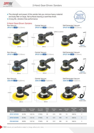 193
www.zippgroup.com
Products and speciﬁcations subject to change without prior notice
l The strength and power of this sander lets you remove heavy material
and body ﬁller on large, ﬂat surfaces leaving a swirl-free ﬁnish.
l A long life, vibration-free performance
2-Hand Gear-Driven Sanders
ZP337-5 ZP337-C5 ZP337-S5
Non-Vacuum Central Vacuum Self-Generated Vacuum
5(125mm) 5(125mm) 5(125mm)
ZP337-6 ZP337-C6 ZP337-S6
Non-Vacuum Central Vacuum Self-Generated Vacuum
6(150mm) 6(150mm) 6(150mm)
ZGS-N8 ZGS-C8 ZGS-S8
Non-Vacuum Central Vacuum Self-Generated Vacuum
8(200mm) 8(200mm) 8(200mm)
Model
Pad Dia
inch(mm)
Air Inlet
inch
Dia. Orbit
inch(mm)
Min.Hose
Size
inch(mm)
Net Weight
Ibs(kg)
RPM
ZP337-5/C5/S5 3.3(1.5)
3.5(1.6)
3.5(1.6)
3/16(5)
3/16(5)
3/16(5)
3/8(10)
3/8(10)
3/8(10)
1/4
1/4
1/4
3
3
3
900
900
900
5(125)
6(150)
8(200)
Avg.
Air Cons.
cfm
ZP337-6/C6/S6
ZGS-N8/C8/S8
Noise
Level
dBA
Vibration
m/s²
82
82
82
2.5
2.5
2.5
2-Hand Gear-Driven Sanders
HOSE  BAG
HB-46-2
HOSE  BAG
HB-46-2
HOSE  BAG
HB-46-2
ø29mm or ø33mm
0.5HP 0.5HP 0.5HP
0.5HP 0.5HP 0.5HP
0.5HP 0.5HP 0.5HP
 