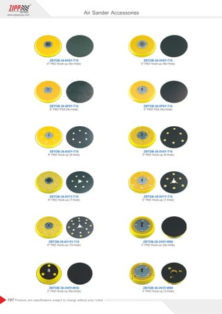 197
www.zippgroup.com
Products and speciﬁcations subject to change without prior notice
Air Sander Accessories
ZBTOB-38-5V0Y-T10
ZBTOB-38-5P0Y-T10
ZBTOB-38-5V6Y-T10
ZBTOB-38-5V7Y-T10
ZBTOB-38-3V0Y-W80
ZBTOB-38-6V0Y-T10
ZBTOB-38-6P0Y-T10
ZBTOB-38-6V6Y-T10
ZBTOB-38-6V7Y-T10
ZBTOB-38-6V15Y-T10
ZBTOB-38-3V0Y-W30
5 PAD Hook-up (No-Hole)
5 PAD PSA (No-Hole)
5 PAD Hook-up (6-Hole)
5 PAD Hook-up (7-Hole)
3 PAD Hook-up (No-Hole)
6 PAD Hook-up (No-Hole)
6 PAD PSA (No-Hole)
6 PAD Hook-up (6-Hole)
6 PAD Hook-up (7-Hole)
6 PAD Hook-up (15-Hole)
3 PAD Hook-up (No-Hole)
ZBTOB-38-3V3Y-W80
3 PAD Hook-up (3-Hole)
 