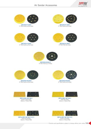 198
www.zippgroup.com
Products and speciﬁcations subject to change without prior notice
ZBT2HG-51-5V6Y
5 PAD Hook-up (6-Hole)
ZBT2HG-51-6P0Y
6 PAD PSA (No-Hole)
ZBT2HG-51-5V0Y
5 PAD Hook-up (No-Hole)
ZBT2HG4-49-6V7Y
6 PAD Hook-up (7-Hole)
Hook-up (8-Hole)
95mm x 175mm PAD
ZBTL4-40V-100*180-Y-4*4
ZBTL4-40P-100*180-Y
PSA (No-Hole)
95mm x 175mm PAD
ZBTL4-40V-100*180-Y
Hook-up (No-Hole)
95mm x 175mm PAD
ZBTL4-40V-100*180-Y-3*2*3
Hook-up (8-Hole)
95mm x 175mm PAD
ZBT2HG4-49-8V9Y
8 PAD Hook-up (9-Hole)
ZBT2HG4-49-8V0Y
8 PAD Hook-up (No-Hole)
ZBT2HG-51-6V0Y
6 PAD Hook-up (No-Hole)
Air Sander Accessories
 
