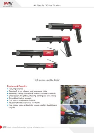 213
www.zippgroup.com
Products and speciﬁcations subject to change without prior notice
Air Needle / Chisel Scalers
High power, quality design
Features  Beneﬁts
l Texturing concrete
l Cleaning  stress relieving weld seams and joints
l Removing coatings, corrosion  other accumulated materials
l Chisel scalers for splitting, chipping, pointing and brick raking
l Convert to chisels in seconds
l Dust shroud attachments available
l Adjustable front tube extends needle life
l Heat treated piston and cylinder ensure excellent durability and
long life
 