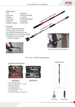 220
www.zippgroup.com
Products and speciﬁcations subject to change without prior notice
Long Reach Needle Scaler
Long Reach Scraper
Corrosion removal for inaccessible area
Long Reach Scraper Kits
2 tools in one
SCRAPING DESCALING
ZKJ241K ZKJ341K
Long Reach Air Scrapers
One tool, multiple applications
l 1Pc Long Reach Scraper
l 4Pcs Flat Chisel (40 / 50 / 70 / 100mm)
l 2Pcs Grip Tube 500mm
l 1Pc Grip Tube 300mm
l 1Pc Rubber Handle Grip
l 2Pcs Hex Wrench (6 / 2.5mm)
l 1Pc 1/4 Air Nipple
l Net Weight 11.5kg (241K) / 6.2kg (341K)
Applications
l Ice
l Floor tiles
l Residue
l Metal slag
l Adhesive
l Rubber coatings
Features
l Quick change chisel release
l Unique, light weight version
l Air eﬃcient  economical to use
l Available in 3L, 4L, 5L and 6L lengths
l Three tools in one: chipping,
scraping, de-scaling
l Asbestos
l Rooﬁng materials
l Linoleum
l Chemical spillages
l Carpeting
l Bituminous
 