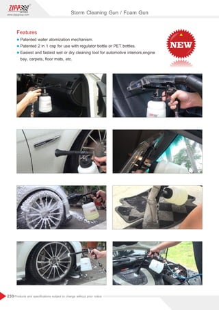 233
www.zippgroup.com
Products and speciﬁcations subject to change without prior notice
Features
l Patented water atomization mechanism.
l Patented 2 in 1 cap for use with regulator bottle or PET bottles.
l Easiest and fastest wet or dry cleaning tool for automotive interiors,engine
bay, carpets, ﬂoor mats, etc.
Storm Cleaning Gun / Foam Gun
 