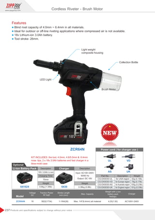 237
www.zippgroup.com
Products and speciﬁcations subject to change without prior notice
Features
l Blind rivet capacity of 4.0mm ~ 6.4mm in all materials.
l Ideal for outdoor or off-line riveting applications where compressed air is not available.
l 18v Lithium-ion 3.0Ah battery.
l Tool stroke: 26mm.
ZCR64N
Model
ZCR64N 18 1-1/64(26)3822(1734) Max. 1/4(6.4mm) all material 4.25(1.93) AC100V~240V
Voltage
DC
Weight with Li-ion
battery pack
lbs(kgs)
Stroke Length
inch (mm)
Max. Capacity
Traction Power
lbf (kgf)
Charger
Cordless Riveter - Brush Motor
Collection Bottle
Brush Motor
LED Light
Light weight
composite housing
Li-ion Battery Pack
Optional
Description
18V 3.0Ah Li-ion
Charging Time
75min
Weight
0.6kg (1.34lb)
Description
Input: AC100~240V
50/60 Hz
Output: DC 18V
Weight
0.36kg (0.8lb)
Charger
KIT INCLUDES: the tool, 4.0mm, 4.8/5.0mm  6.4mm
nose tips, 2 x 18v 3.0Ah batteries and fast charger in a
blow-mold case
641024 6430
Power cord ( for charger use )
UL VD
AS UK
Part No. Description Weight
CG-DX0030-UL for USA region 62g (0.13lb)
CG-DX0030-VD for Europe region 79g (0.17lb)
CG-DX0030-AS for Australia region 105g (0.23lb)
CG-DX0030-UK for England region 151g (0.33lb)
 