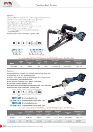 241
www.zippgroup.com
Products and speciﬁcations subject to change without prior notice
ZBS9651
ZBS9652
20
20
4-3/4(120)
4-3/4(120)
3/8(10)
13/16(20)
13(330)
20-1/2(520)
3,5,7,8,10,12
5,8,11,13,16,19
402x103x80
514x125x95
4.65(2.11)
5.95(2.7)
Features:
l Brushless EC motor, compact, more functions, longerrun time, service free
l Vibration control auxiliary handle can be used on right or left
l Sanding head can be tilted for diﬀerent positions
l 6-speed selection for diﬀerent applications
l Slide switch with lock-on function for operator convenience
l Smooth start increases safety and comfort
l Anti-restart design prevents accidental startup after power
supply interruption
l Removable dust screen prevents dust to get into motor
Features:
l Brushless EC motor, compact, more functions, longer run time, service free
l Sanding head can be tilted for diﬀerent positions
l Vibration control auxiliary handle for better operation (for EP-DG8541 only)
l 6-speed selection for diﬀerent applications
l Slide switch with lock-on function for operator convenience
l Smooth start increases safety and comfort
l Anti-restart design prevents accidental startup after power supply interruption
l Removable dust screen prevents dust to get into motor
Brushless Belt Sander-Bare Tool
Brushless Belt Sander-Bare Tool
Brushless Belt Sander
Brushless Belt Sander
ZBS9651-B
ZBS9652-B
ZBS9651
ZBS9652
Model
ZTBS-9641 20 60 190°30x640 7,11,15,18,22,26 408x202x103 6.68(3.03)
Voltage
DC
Weight with Li-ion
battery pack
lbs(kgs)
Max. pipe
diameter
mm
Wrap
angle
Belt speeds
in idle
m/s
Dimensions of
sanding belt
mm
Dimension
mm
Model
Voltage
DC
Weight with Li-ion
battery pack
lbs(kgs)
Sanding belt
width
inch(mm)
Sanding belt
length
inch(mm)
Belt speeds
in idle
m/s
Useful length of
sanding belt arm
inch(mm)
Dimension
mm
All models supply with 2pcs 4.0Ah batteries, 1pc CG-DX0030 charger in Blow Mold Case.
Smart Chip Brushless
Motor
Slide Switch Soft Start 6 Speeds 30x640mm
Smart Chip Brushless
Motor
Slide Switch Soft Start 6 Speeds 10x330mm
ZTBS-9641 ZTBS-9641-B
Brushless Tube
Belt Sander
Brushless Tube
Belt Sander-Bare Tool
All models supply with 2pcs 4.0Ah batteries, 1pc CG-DX0030 charger in Blow Mold Case.
Cordless Belt Sander
 