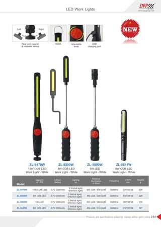 244
www.zippgroup.com
Products and speciﬁcations subject to change without prior notice
LED Work Lights
Model
ZL-9470W
ZL-5641W
ZL-8800W
ZL-5800W
ZL-9470W ZL-8800W ZL-5800W
15W COB LED
Work Light - White
8W COB LED
Work Light - White
8W COB LED
Work Light - White
5W LED
Work Light - White
Capacity
of LED
15W COB LED
8W COB LED
8W COB LED
5W LED
Lithium
Battery
3.7V 2200mAh
3.7V 2200mAh
3.7V 2200mAh
3.7V 2200mAh
Lighting
up
2.5H(full light)
6H(micro light)
2.5H(full light)
6H(micro light)
2.5H(full light)
6H(micro light)
2.5H(full light)
6H(micro light)
Distance
illumination
of 50cm
935 LUX / 458 LUM
450 LUX / 280 LUM
450 LUX / 260 LUM
450 LUX / 318 LUM
Frequency
50/60Hz
50/60Hz
50/60Hz
50/60Hz
L*W*H
mm
375*45*35
445*38*33
380*38*33
210*26*28
Weights
g
200
226
230
127
USB
charging port
HOOK
Left Right
Rear end magnet
 rotatable device
Adjustable
knob
 