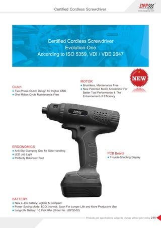 246
www.zippgroup.com
Products and speciﬁcations subject to change without prior notice
Clutch
l Two-Phase Clutch Design for Higher CMK
l One Million Cycle Maintenance Free
ERGONOMICS
l Anti-Slip Clamping Grip for Safe Handling
l LED Job Light
l Perfectly Balanced Tool
BATTERY
l New Li-lon Battery: Lighter  Compact
l Power Saving Mode: ECO, Normal, Sport For Longer Life and More Productive Use
l Long-Life Battery: 10.8V/4.0Ah (Order No. LBP32-02)
MOTOR
l Brushless, Maintenance Free
l New Patented Motor Accelerator For
Better Tool Performance  The
Enhancement of Eﬃciency
PCB Board
l Trouble-Shooting Display
Certiﬁed Cordless Screwdriver
Evolution-One
According to ISO 5359, VDI / VDE 2647
Certiﬁed Cordless Screwdriver
 