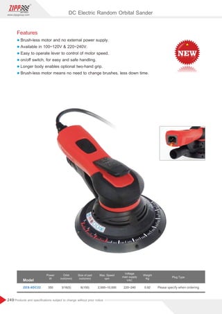 249
www.zippgroup.com
Products and speciﬁcations subject to change without prior notice
350 3/16(5) 2,000~10,000 220~240 0.92 Please specify when orderingZES-6DC22
Model
Power
W
Orbit
inch(mm)
Size of pad
inch(mm)
Voltage
main supply
VAC
Max. Speed
rpm
Weight
Kg
Plug Type
DC Electric Random Orbital Sander
6(150)
Features
l Brush-less motor and no external power supply.
l Available in 100~120V  220~240V.
l Easy to operate lever to control of motor speed.
l on/oﬀ switch, for easy and safe handling.
l Longer body enables optional two-hand grip.
l Brush-less motor means no need to change brushes, less down time.
 
