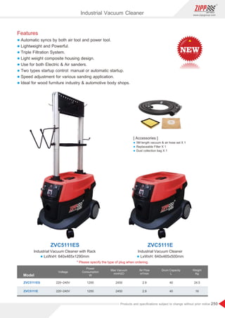 250
www.zippgroup.com
Products and speciﬁcations subject to change without prior notice
Industrial Vacuum Cleaner
ZVC5111ES ZVC5111E
Industrial Vacuum Cleaner with Rack Industrial Vacuum Cleaner
Model
ZVC5111ES
ZVC5111E
1200
1200
220~240V
220~240V
2450
2450
2.9
2.9
40
40
24.5
16
Voltage
Power
Consumption
W
Max Vacuum
mmH2O
Air Flow
m³/min
Weight
Kg
Drum Capacity
L
[ Accessories ]
l 5M length vacuum  air hose set X 1
l Replaceable Filter X 1
l Dust collection bag X 1
Features
l Automatic syncs by both air tool and power tool.
l Lightweight and Powerful.
l Triple Filtration System.
l Light weight composite housing design.
l Use for both Electric  Air sanders.
l Two types startup control: manual or automatic startup.
l Speed adjustment for various sanding application.
l Ideal for wood furniture industry  automotive body shops.
* Please specify the type of plug when ordering.
l LxWxH: 640x465x1290mm l LxWxH: 640x465x500mm
 
