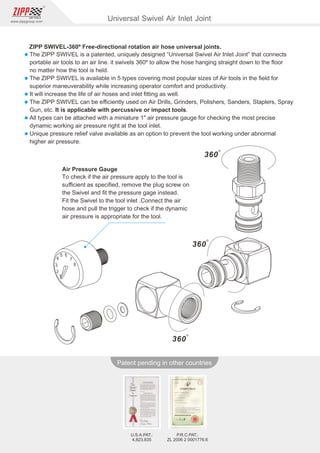 251
www.zippgroup.com
Products and speciﬁcations subject to change without prior notice
Patent pending in other countries
U.S.A.PAT.:
4,823,835
P.R.C.PAT.:
ZL 2006 2 0001776.6
Universal Swivel Air Inlet Joint
ZIPP SWIVEL-360º Free-directional rotation air hose universal joints.
l The ZIPP SWIVEL is a patented, uniquely designed “Universal Swivel Air Inlet Joint” that connects
portable air tools to an air line. it swivels 360º to allow the hose hanging straight down to the ﬂoor
no matter how the tool is held.
l The ZIPP SWIVEL is available in 5 types covering most popular sizes of Air tools in the ﬁeld for
superior maneuverability while increasing operator comfort and productivity.
l It will increase the life of air hoses and inlet ﬁtting as well.
l The ZIPP SWIVEL can be eﬃciently used on Air Drills, Grinders, Polishers, Sanders, Staplers, Spray
Gun, etc. It is applicable with percussive or impact tools.
l All types can be attached with a miniature 1 air pressure gauge for checking the most precise
dynamic working air pressure right at the tool inlet.
l Unique pressure relief valve available as an option to prevent the tool working under abnormal
higher air pressure.
Air Pressure Gauge
To check if the air pressure apply to the tool is
suﬃcient as speciﬁed, remove the plug screw on
the Swivel and ﬁt the pressure gage instead.
Fit the Swivel to the tool inlet .Connect the air
hose and pull the trigger to check if the dynamic
air pressure is appropriate for the tool.
 