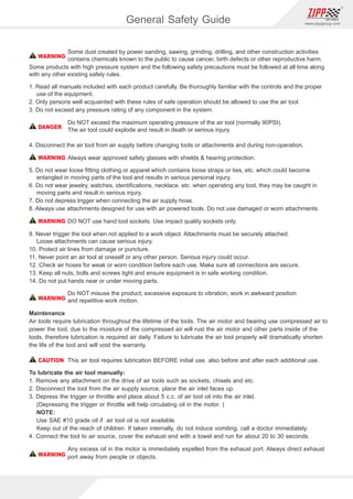 The is an allied group of CPC(Taiwan) and CEI(USA) ,serving customers of variousZIPP GROUP
industries in the global marketplace. supplies: assembly line air tools, professionalZIPP GROUP
automotive servicing air tools, industrial air tools, construction air tools, precision planetary gear
reducers as well as the metal lubricant intensiﬁer.
All of our lines are wrapped up into one innovative brand that is distributed through well selected
agents worldwide, recognizable by the　　　　trade-marked logo.
Our belief is that your success is our success, the will keep introducing the mostZIPP GROUP
advanced designs of superior quality and competitive pricing that are delivered on time and backed up
with our reliable customer service.
The adheres to ISO 9001 standards to assure the quality of all ZIPP branded productsZIPP GROUP
and we also provide CE certiﬁcations for our European customers.
In order to know more about our operation or to request detailed product speciﬁcations, please feel
free to email, fax or call us.
The warranty is for the original user against defective material or workmanship for a period of 1ZIPP
year from the date of purchase on repair parts and labor. It’s limited to the repair or replacement of
defective parts.
We reserves the right to determine whether the part or parts failed due to defective material,
workmanship or other causes. Failures caused by accident, alteration and misuse are not covered by
this warranty.
All warranty repairs must be done by Authorised Service Center or by ’s Agent / Distributor.ZIPP ZIPP
Any repair to the equipment other than by these authorized facilities voids this warranty.
Warranty Policy
Conversion Table
cfmI/min:10cfm x 28.3168=283.168 I/min
mminch:10mm x 0.0394=0.394 inch
3
m /min
mm
1
0.0283
0.001
0.061
1
1,000
25.4
304.8
cfm
m
35.317
1
0.035
2.1189
0.01
1
0.0254
0.3048
I/min
Inch
1,000
28.3168
1
60.606
0.03941
39.37
1
12
I/s
ft
16.668
0.4719
1.0165
1
0.0033
3.2809
0.0833
1
3 3
m /mincfn:10m /min x 35.317=353.17cfm
Po:PSI
SCFM=CFM*((Po+14.7)/14.7)
Inchmm:10inch x 25.4=254mm
FLOW RATE
LENGTH
kgN:10kg x 9.807=98.07N
HPKW:10HP x 0.746=7.46KW
lb
KW
1
2.2046
0.2248
1
0.746
kg
HP
0.4536
1
0.102
1.341
1
N
4.4484
9.807
1
Nkg:10N x 0.102=1.02kg
WEIGHTORFORCE
POWER
2 2
psikg/cm :90psi x 0.0703=6.327kg/cm
N-mft-lb:10N-m x 0.7376=7.376 ft-lb
Pa
N-m
1,000,000
100,000
6,890
98,070
620,000
1
9.8067
0.0986
1.3558
Mpa
Kg-m
1
0.1
0.00689
0.09807
0.62
0.102
1
0.01
0.1383
bar
Kg-cm
10
1
0.0689
0.9807
6.2
10.1972
100
1
13.83
psi
ft-lb
145
14.5
1
14.223
90
0.7376
7.233
0.0723
1
2
Kg/cm
in-lb
10.197
1.0197
0.0703
1
6.3
8.8507
86.77
0.8677
12
barpsi:7bar x 14.5=101.5psi
N-mkg-m:10N-m x 0.102=1.02 kg-m
PRESSURE
TORQUE
General Safety Guide
Some dust created by power sanding, sawing, grinding, drilling, and other construction activities
contains chemicals known to the public to cause cancer, birth defects or other reproductive harm.
Some products with high pressure system and the following safety precautions must be followed at all time along
with any other existing safely rules.
1. Read all manuals included with each product carefully. Be thoroughly familiar with the controls and the proper
use of the equipment.
2. Only persons well acquainted with these rules of safe operation should be allowed to use the air tool.
3. Do not exceed any pressure rating of any component in the system.
Do NOT exceed the maximum operating pressure of the air tool (normally 90PSI).
The air tool could explode and result in death or serious injury.
4. Disconnect the air tool from air supply before changing tools or attachments and during non-operation.
Always wear approved safety glasses with shields  hearing protection.
5. Do not wear loose ﬁtting clothing or apparel which contains loose straps or ties, etc. which could become
entangled in moving parts of the tool and results in serious personal injury.
6. Do not wear jewelry, watches, identiﬁcations, necklace. etc. when operating any tool, they may be caught in
moving parts and result in serious injury.
7. Do not depress trigger when connecting the air supply hose.
8. Always use attachments designed for use with air powered tools. Do not use damaged or worn attachments.
DO NOT use hand tool sockets. Use impact quality sockets only.
9. Never trigger the tool when not applied to a work object. Attachments must be securely attached.
Loose attachments can cause serious injury.
10. Protect air lines from damage or puncture.
11. Never point an air tool at oneself or any other person. Serious injury could occur.
12. Check air hoses for weak or worn condition before each use. Make sure all connections are secure.
13. Keep all nuts, bolls and screws tight and ensure equipment is in safe working condition.
14. Do not put hands near or under moving parts.
Do NOT misuse the product, excessive exposure to vibration, work in awkward position
and repetitive work motion.
Maintenance
Air tools require lubrication throughout the lifetime of the tools. The air motor and bearing use compressed air to
power the tool, due to the moisture of the compressed air will rust the air motor and other parts inside of the
tools, therefore lubrication is required air daily. Failure to lubricate the air tool properly will dramatically shorten
the life of the tool and will void the warranty.
This air tool requires lubrication BEFORE initial use. also before and after each additional use.
To lubricate the air tool manually:
1. Remove any attachment on the drive of air tools such as sockets, chisels and etc.
2. Disconnect the tool from the air supply source, place the air inlet faces up.
3. Depress the trigger or throttle and place about 5 c.c. of air tool oil into the air inlet.
(Depressing the trigger or throttle will help circulating oil in the motor. )
NOTE:
Use SAE #10 grade oil if air tool oil is not available.
Keep out of the reach of children. If taken internally, do not induce vomiting, call a doctor immediately.
4. Connect the tool to air source, cover the exhaust end with a towel and run for about 20 to 30 seconds.
Any excess oil in the motor is immediately expelled from the exhaust port. Always direct exhaust
port away from people or objects.
WARNING
WARNING
WARNING
WARNING
WARNING
CAUTION
DANGER
www.zippgroup.com
 