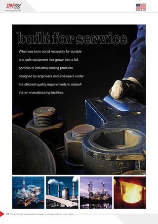 25
www.zippgroup.com
Products and speciﬁcations subject to change without prior notice
MADE IN USA
What was born out of necessity for durable
and safe equipment has grown into a full
portfolio of industrial tooling products
designed by engineers and end-users under
the strictest quality requirements in stateof-
the-art manufacturing facilities.
 