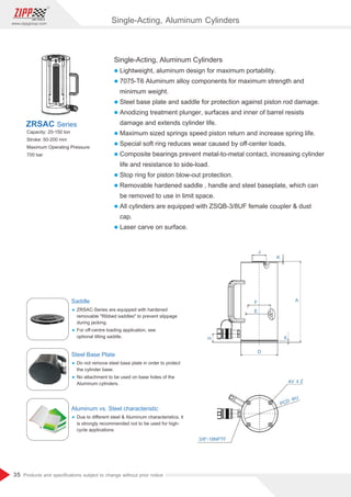 35
www.zippgroup.com
Products and speciﬁcations subject to change without prior notice
Single-Acting, Aluminum Cylinders
l Lightweight, aluminum design for maximum portability.
l 7075-T6 Aluminum alloy components for maximum strength and
minimum weight.
l Steel base plate and saddle for protection against piston rod damage.
l Anodizing treatment plunger, surfaces and inner of barrel resists
damage and extends cylinder life.
l Maximum sized springs speed piston return and increase spring life.
l Special soft ring reduces wear caused by oﬀ-center loads.
l Composite bearings prevent metal-to-metal contact, increasing cylinder
life and resistance to side-load.
l Stop ring for piston blow-out protection.
l Removable hardened saddle , handle and steel baseplate, which can
be removed to use in limit space.
l All cylinders are equipped with ZSQB-3/8UF female coupler  dust
cap.
l Laser carve on surface.
Capacity: 20-150 ton
Stroke: 50-200 mm
Maximum Operating Pressure:
700 bar
ZRSAC Series
Saddle
Ÿ ZRSAC-Series are equipped with hardened
removable Ribbed saddles to prevent slippage
during jacking.
Ÿ For oﬀ-centre loading application, see
optional tilting saddle.
Steel Base Plate
Ÿ Do not remove steel base plate in order to protect
the cylinder base.
Ÿ No attachment to be used on base holes of the
Aluminum cylinders.
Aluminum vs. Steel characteristic
Ÿ Due to diﬀerent steel  Aluminum characteristics, it
is strongly recommended not to be used for high-
cycle applications
6
Single-Acting, Aluminum Cylinders
 